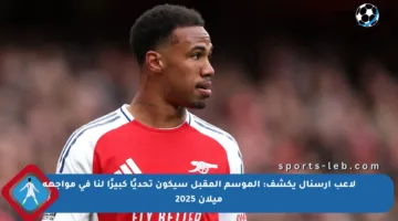 لاعب آرسنال يكشف: الموسم المقبل سيكون تحديًا كبيرًا لنا في مواجهة ميلان 2025